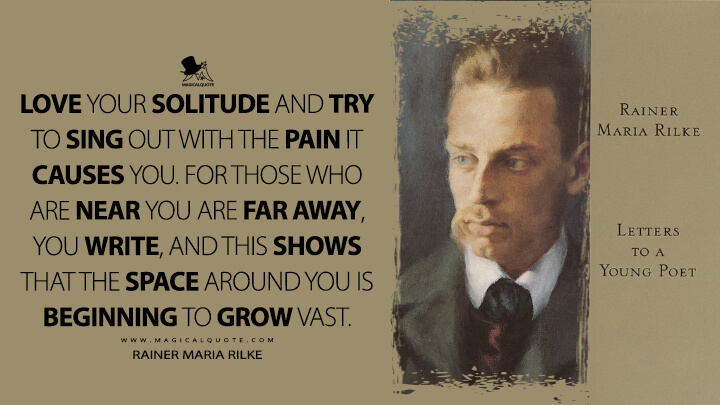 Love your solitude and try to sing out with the pain it causes you. For those who are near you are far away, you write, and this shows that the space around you is beginning to grow vast. - Rainer Maria Rilke (Letters to a Young Poet Quotes)