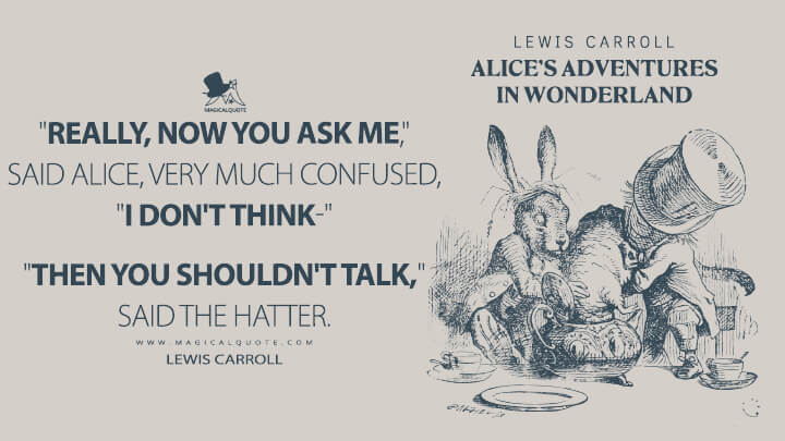 "Really, now you ask me," said Alice, very much confused, "I don't think-" "Then you shouldn't talk," said the Hatter. - Lewis Carroll (Alice's Adventures in Wonderland Quotes)