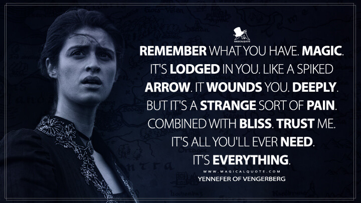 Remember what you have. Magic. It's lodged in you. Like a spiked arrow. It wounds you. Deeply. But it's a strange sort of pain. Combined with bliss. Trust me. It's all you'll ever need. It's everything. - Yennefer of Vengerberg (Netflix's The Witcher Quotes)