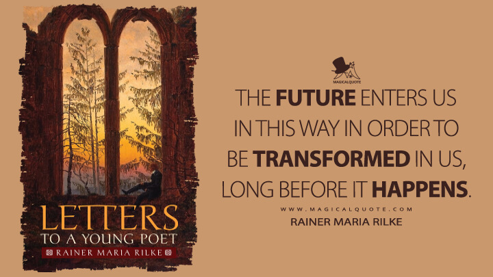 The future enters us in this way in order to be transformed in us, long before it happens. - Rainer Maria Rilke (Letters to a Young Poet Quotes)