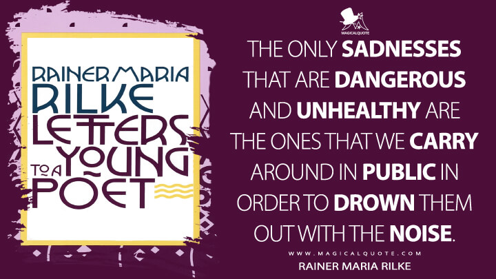 The only sadnesses that are dangerous and unhealthy are the ones that we carry around in public in order to drown them out with the noise. - Rainer Maria Rilke (Letters to a Young Poet Quotes)