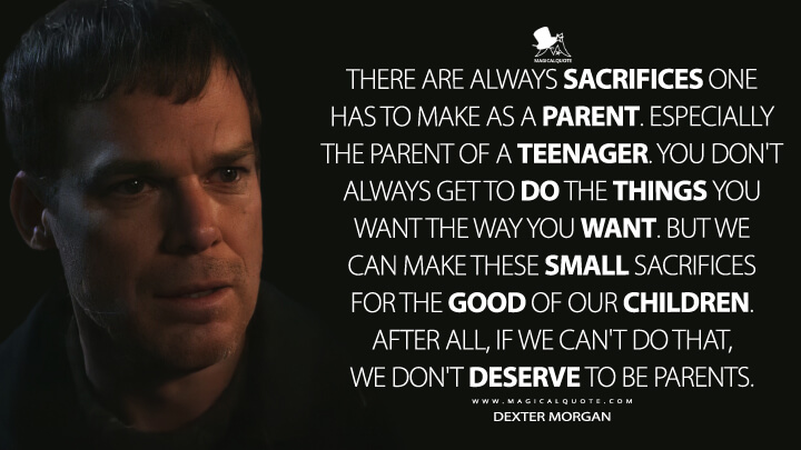 There are always sacrifices one has to make as a parent. Especially the parent of a teenager. You don't always get to do the things you want the way you want. But we can make these small sacrifices for the good of our children. After all, if we can't do that, we don't deserve to be parents. - Dexter Morgan (Dexter: New Blood Quotes)
