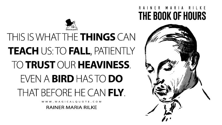 This is what the things can teach us: to fall, patiently to trust our heaviness. Even a bird has to do that before he can fly. - Rainer Maria Rilke (The Book of Hours Quotes)