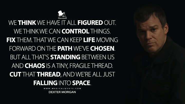 We think we have it all figured out. We think we can control things. Fix them. That we can keep life moving forward on the path we've chosen. But all that's standing between us and chaos is a tiny, fragile thread. Cut that thread, and we're all just falling into space. - Dexter Morgan (Dexter: New Blood Quotes)