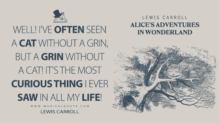 Well! I've often seen a cat without a grin, but a grin without a cat! It's the most curious thing I ever saw in all my life! - Lewis Carroll (Alice's Adventures in Wonderland Quotes)