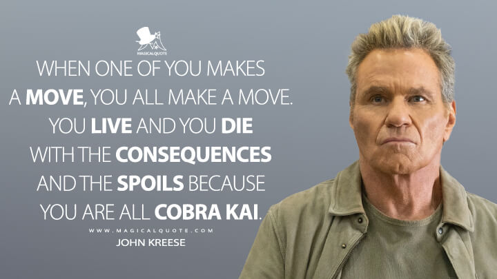 When one of you makes a move, you all make a move. You live and you die with the consequences and the spoils because you are all Cobra Kai. - John Kreese (Netflix's Cobra Kai Quotes)