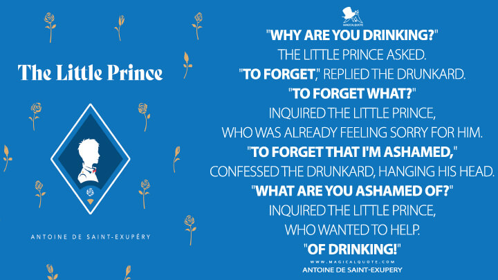 "Why are you drinking?" the little prince asked. "To forget," replied the drunkard. "To forget what?" inquired the little prince, who was already feeling sorry for him. "To forget that I'm ashamed," confessed the drunkard, hanging his head. "What are you ashamed of?" inquired the little prince, who wanted to help. "Of drinking!" - Antoine de Saint-Exupery (The Little Prince Quotes)