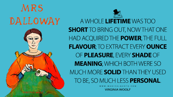 A whole lifetime was too short to bring out, now that one had acquired the power, the full flavour; to extract every ounce of pleasure, every shade of meaning; which both were so much more solid than they used to be, so much less personal. - Virginia Woolf (Mrs. Dalloway Quotes)