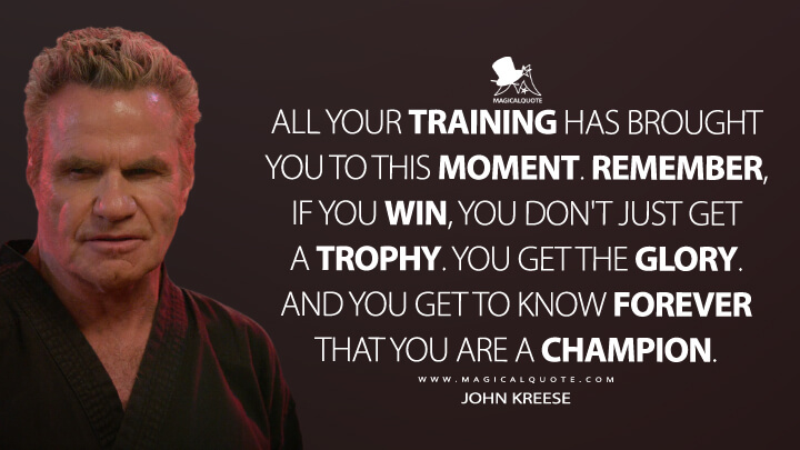 All your training has brought you to this moment. Remember, if you win, you don't just get a trophy. You get the glory. And you get to know forever that you are a champion. - John Kreese (Netflix's Cobra Kai Quotes)