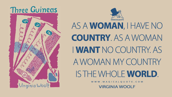 As a woman, I have no country. As a woman I want no country. As a woman my country is the whole world. - Virginia Woolf (Three Guineas Quotes)