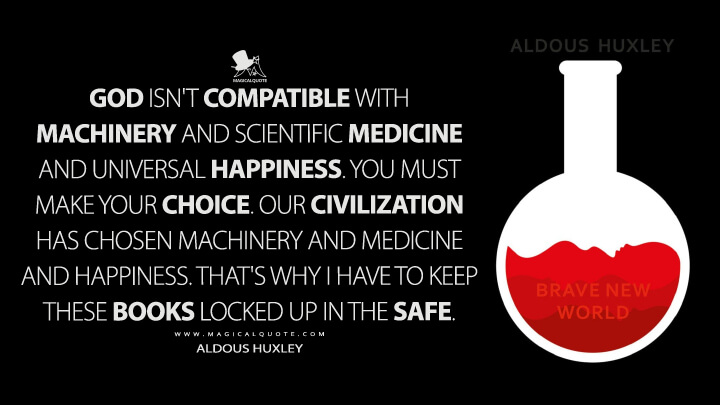 God isn't compatible with machinery and scientific medicine and universal happiness. You must make your choice. Our civilization has chosen machinery and medicine and happiness. That's why I have to keep these books locked up in the safe. - Aldous Huxley (Brave New World Quotes)