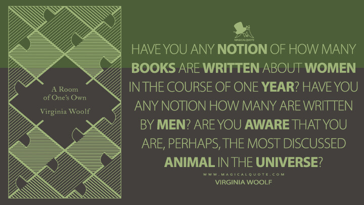 Have you any notion of how many books are written about women in the course of one year? Have you any notion how many are written by men? Are you aware that you are, perhaps, the most discussed animal in the universe? - Virginia Woolf (A Room of One's Own)