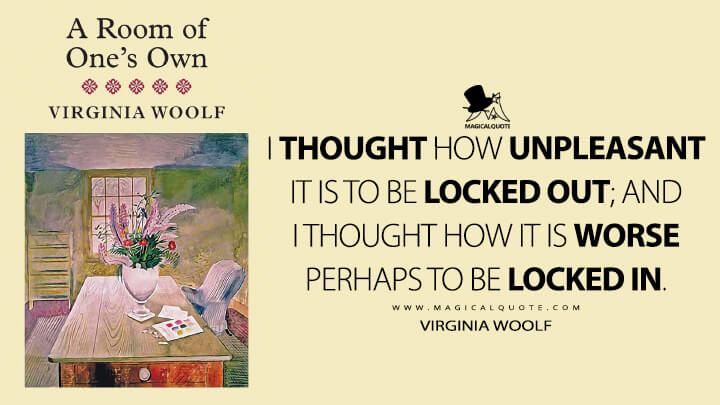 I thought how unpleasant it is to be locked out; and I thought how it is worse perhaps to be locked in. - Virginia Woolf (A Room of One's Own)