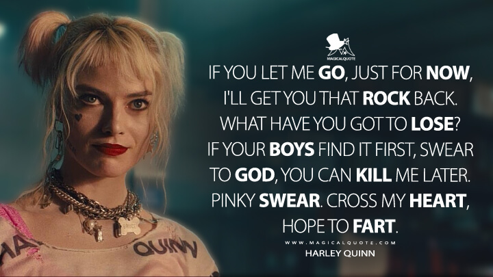 If you let me go, just for now, I'll get you that rock back. What have you got to lose? If your boys find it first, swear to God, you can kill me later. Pinky swear. Cross my heart, hope to fart. - Harley Quinn (Birds of Prey Quotes)