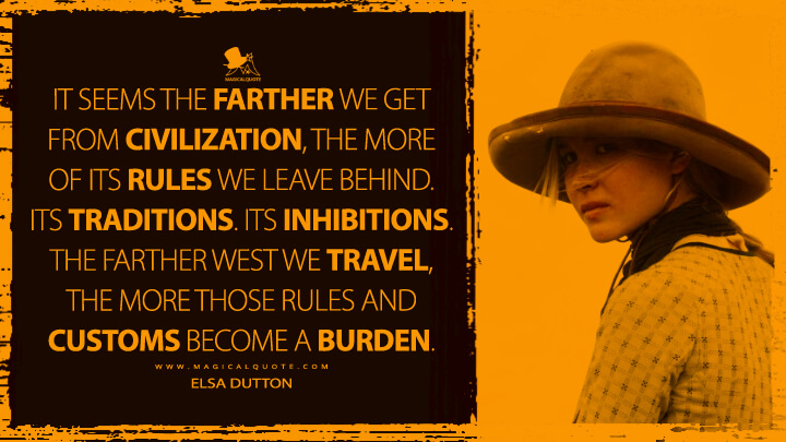 It seems the farther we get from civilization, the more of its rules we leave behind. Its traditions. Its inhibitions. The farther west we travel, the more those rules and customs become a burden. - Elsa Dutton (1883 TV Quotes)