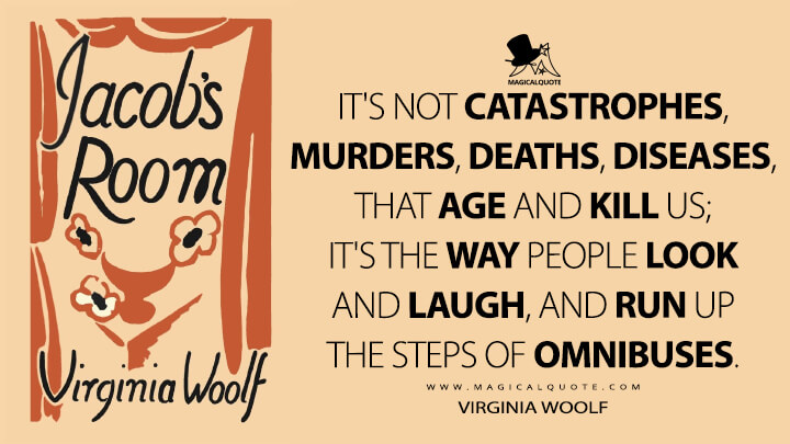 It's not catastrophes, murders, deaths, diseases, that age and kill us; it's the way people look and laugh, and run up the steps of omnibuses. - Virginia Woolf (Jacob's Room Quotes)