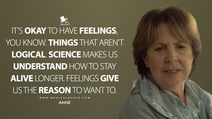 It's okay to have feelings, you know. Things that aren't logical. Science makes us understand how to stay alive longer. Feelings give us the reason to want to. - Anne (Netflix's After Life Quotes)