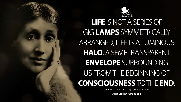 Life is not a series of gig lamps symmetrically arranged; life is a luminous halo, a semi-transparent envelope surrounding us from the beginning of consciousness to the end. - Virginia Woolf (Modern Fiction Quotes)