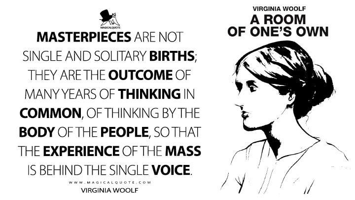 Masterpieces are not single and solitary births; they are the outcome of many years of thinking in common, of thinking by the body of the people, so that the experience of the mass is behind the single voice. - Virginia Woolf (A Room of One's Own)