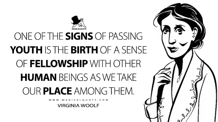 One of the signs of passing youth is the birth of a sense of fellowship with other human beings as we take our place among them. - Virginia Woolf (Hours in a Library Quotes)