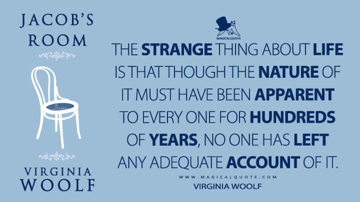 The strange thing about life is that though the nature of it must have been apparent to every one for hundreds of years, no one has left any adequate account of it. - Virginia Woolf (Jacob's Room Quotes)