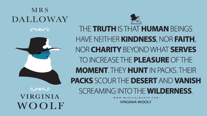 The truth is that human beings have neither kindness, nor faith, nor charity beyond what serves to increase the pleasure of the moment. They hunt in packs. Their packs scour the desert and vanish screaming into the wilderness. - Virginia Woolf (Mrs. Dalloway Quotes)