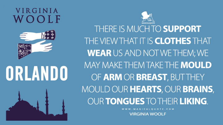 There is much to support the view that it is clothes that wear us and not we them; we may make them take the mould of arm or breast, but they mould our hearts, our brains, our tongues to their liking. - Virginia Woolf (Orlando: A Biography Quotes)