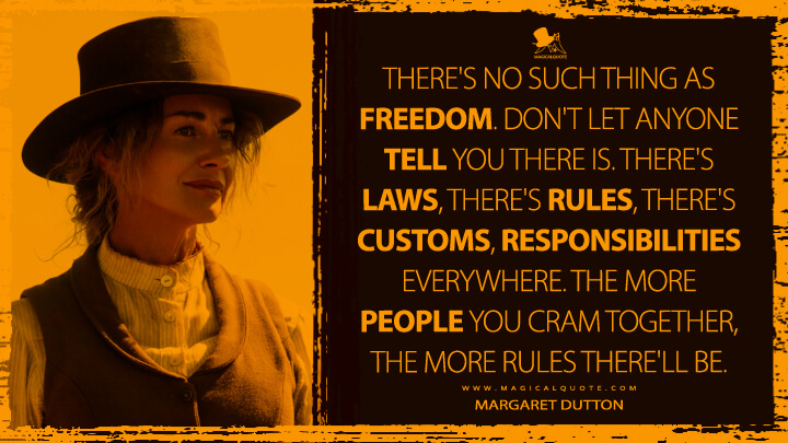 There's no such thing as freedom. Don't let anyone tell you there is. There's laws, there's rules, there's customs, responsibilities everywhere. The more people you cram together, the more rules there'll be. - Margaret Dutton (1883 TV Quotes)