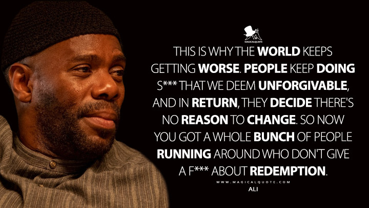 This is why the world keeps getting worse. People keep doing s*** that we deem unforgivable, and in return, they decide there's no reason to change. So now you got a whole bunch of people running around who don't give a f*** about redemption. - Ali (Euphoria Quotes)