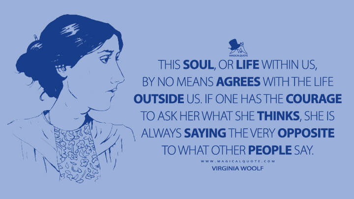 This soul, or life within us, by no means agrees with the life outside us. If one has the courage to ask her what she thinks, she is always saying the very opposite to what other people say. - Virginia Woolf Quotes