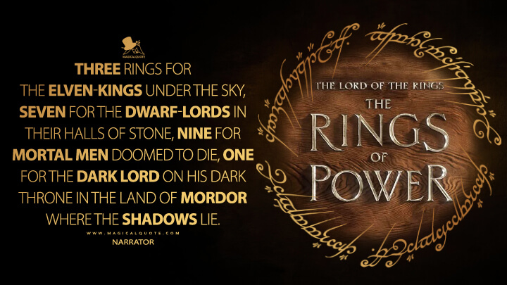 Three Rings for the Elven-kings under the sky, Seven for the Dwarf-Lords in their halls of stone, Nine for Mortal Men doomed to die, One for the Dark Lord on his dark throne In the Land of Mordor where the Shadows lie. - Narrator (The Lord of the Rings: The Rings of Power Quotes)