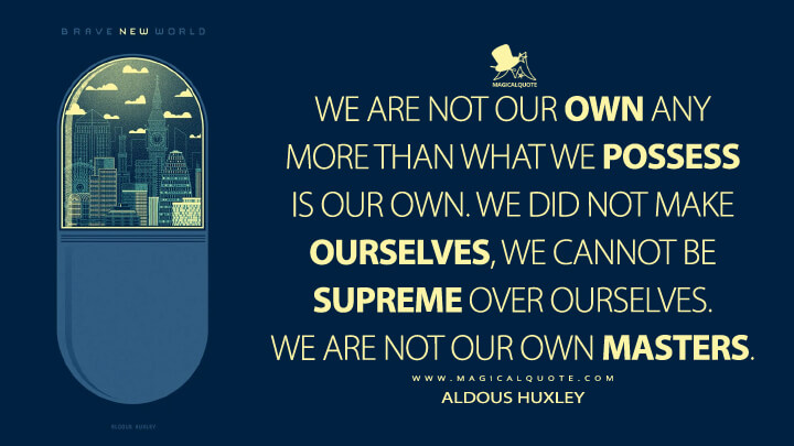 We are not our own any more than what we possess is our own. We did not make ourselves, we cannot be supreme over ourselves. We are not our own masters. - Aldous Huxley (Brave New World Quotes)