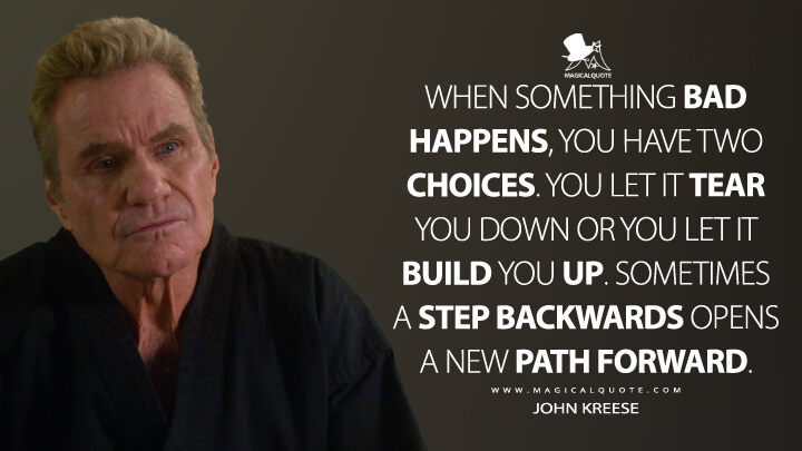 When something bad happens, you have two choices. You let it tear you down or you let it build you up. Sometimes a step backwards opens a new path forward. - John Kreese (Netflix's Cobra Kai Quotes)