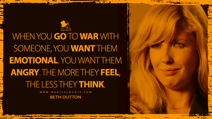When you go to war with someone, you want them emotional. You want them angry. The more they feel, the less they think. - Beth Dutton (Yellowstone Quotes)