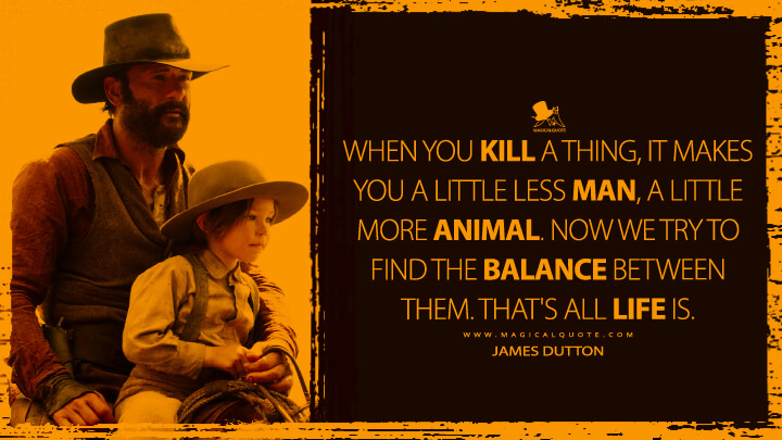 When you kill a thing, it makes you a little less man, a little more animal. Now we try to find the balance between them. That's all life is. - James Dutton (1883 Yellowstone Quotes)