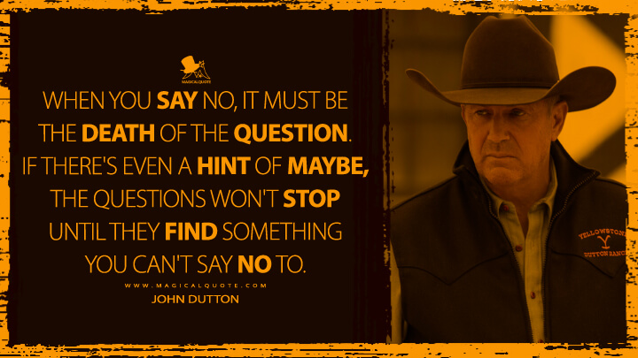 When you say no, it must be the death of the question. If there's even a hint of maybe, the questions won't stop until they find something you can't say no to. - John Dutton (Yellowstone Quotes)