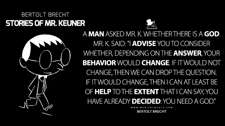A man asked Mr. K. whether there is a God. Mr. K. said: "I advise you to consider whether, depending on the answer, your behavior would change. If it would not change, then we can drop the question. If it would change, then I can at least be of help to the extent that I can say, you have already decided: you need a God." - Bertolt Brecht (Stories of Mr. Keuner Quotes)