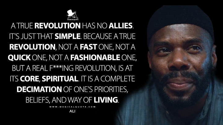 A true revolution has no allies. It's just that simple. Because a true revolution, not a fast one, not a quick one, not a fashionable one, but a real f***ing revolution, is at its core, spiritual. It is a complete decimation of one's priorities, beliefs, and way of living. - Ali (Euphoria Quotes)