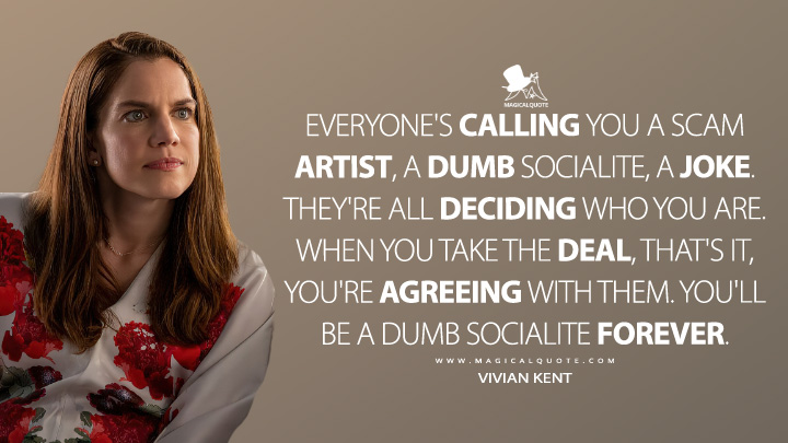 Everyone's calling you a scam artist, a dumb socialite, a joke. They're all deciding who you are. When you take the deal, that's it, you're agreeing with them. You'll be a dumb socialite forever. - Vivian Kent (Inventing Anna Netflix Quotes)