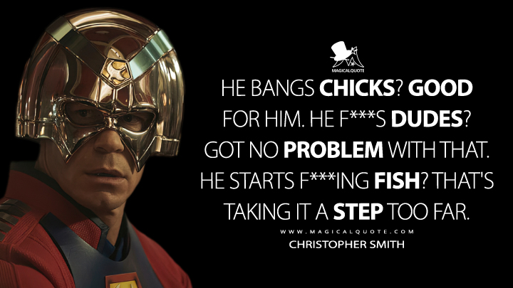 He bangs chicks? Good for him. He f***s dudes? Got no problem with that. He starts f***ing fish? That's taking it a step too far. - Christopher Smith (Peacemaker Quotes)