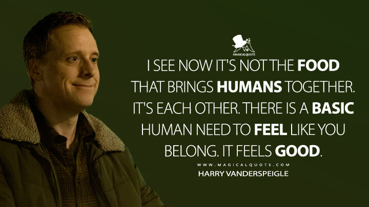 I see now it's not the food that brings humans together. It's each other. There is a basic human need to feel like you belong. It feels good. - Harry Vanderspeigle (Resident Alien Quotes)