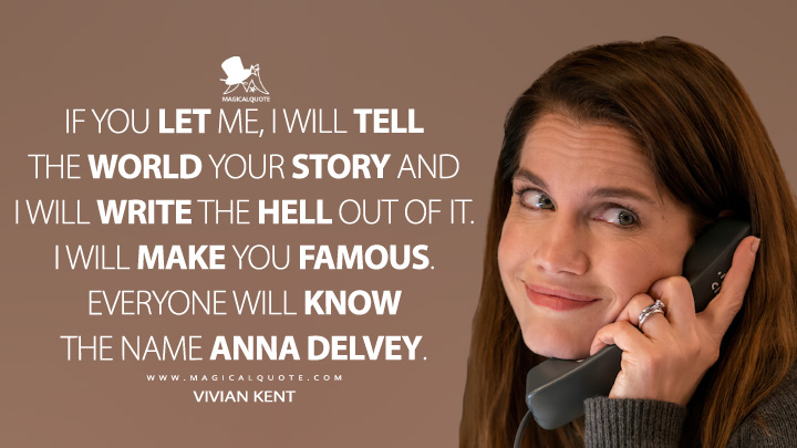 If you let me, I will tell the world your story and I will write the hell out of it. I will make you famous. Everyone will know the name Anna Delvey. - Vivian Kent (Inventing Anna Netflix Quotes)