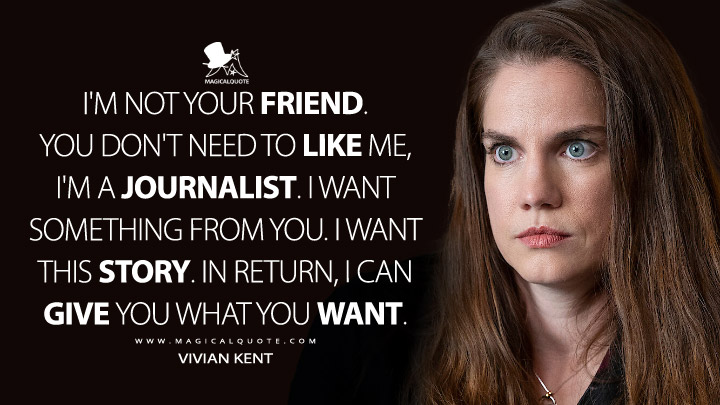 I'm not your friend. You don't need to like me, I'm a journalist. I want something from you. I want this story. In return, I can give you what you want. - Vivian Kent (Inventing Anna Netflix Quotes)