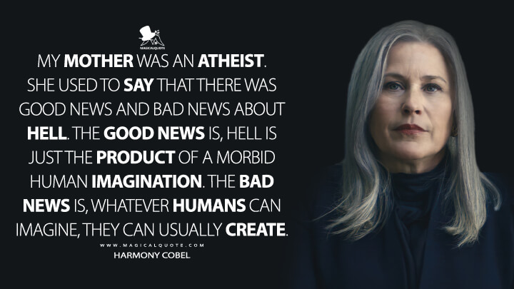 My mother was an atheist. She used to say that there was good news and bad news about hell. The good news is, hell is just the product of a morbid human imagination. The bad news is, whatever humans can imagine, they can usually create. - Harmony Cobel (Severance Apple TV Quotes)
