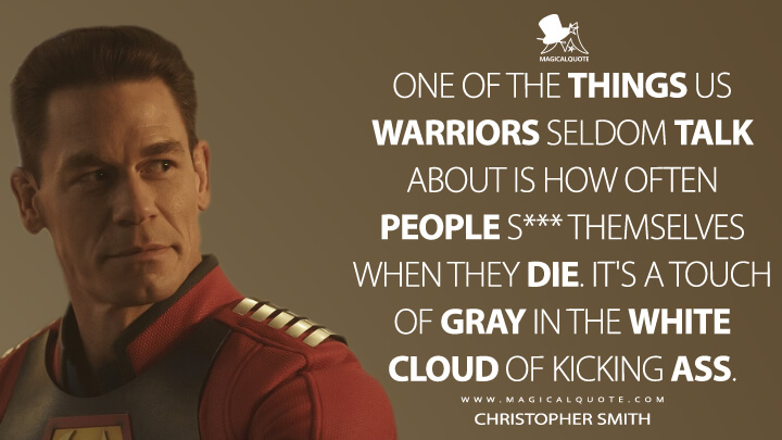 One of the things us warriors seldom talk about is how often people s*** themselves when they die. It's a touch of gray in the white cloud of kicking ass. - Christopher Smith (Peacemaker HBO Quotes)