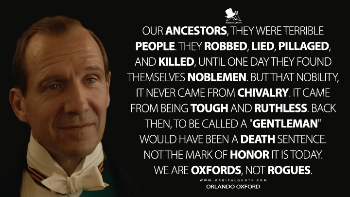 Our ancestors, they were terrible people. They robbed, lied, pillaged, and killed, until one day they found themselves noblemen. But that nobility, it never came from chivalry. It came from being tough and ruthless. Back then, to be called a "gentleman" would have been a death sentence. Not the mark of honor it is today. We are Oxfords, not rogues. - Orlando Oxford (The King's Man Quotes)