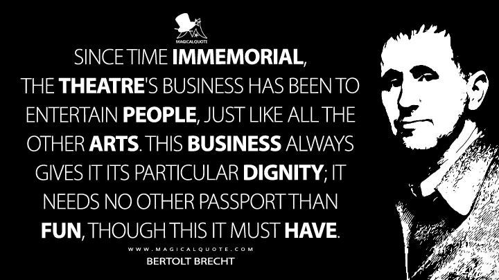 Since time immemorial, the theatre's business has been to entertain people, just like all the other arts. This business always gives it its particular dignity; it needs no other passport than fun, though this it must have. - Bertolt Brecht (A Short Organum for the Theatre Quotes)