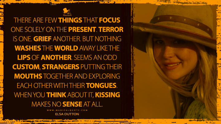 There are few things that focus one solely on the present. Terror is one. Grief another. But nothing washes the world away like the lips of another. Seems an odd custom, strangers putting their mouths together and exploring each other with their tongues. When you think about it, kissing makes no sense at all. - Elsa Dutton (1883 TV Quotes)