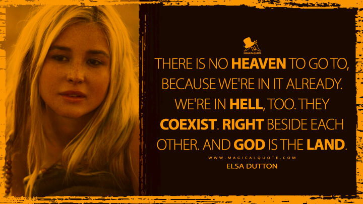There is no Heaven to go to, because we're in it already. We're in hell, too. They coexist. Right beside each other. And God is the land. - Elsa Dutton (1883 TV Quotes)