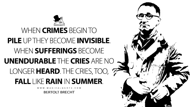 When crimes begin to pile up they become invisible. When sufferings become unendurable the cries are no longer heard. The cries, too, fall like rain in summer. - Bertolt Brecht (When Evil-Doing Comes Like Falling Rain Quotes)